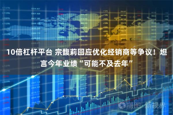10倍杠杆平台 宗馥莉回应优化经销商等争议！坦言今年业绩“可能不及去年”