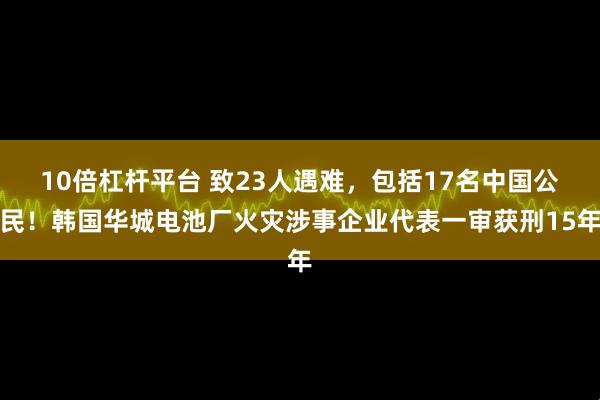 10倍杠杆平台 致23人遇难，包括17名中国公民！韩国华城电池厂火灾涉事企业代表一审获刑15年