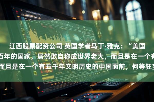 江西股票配资公司 英国学者马丁·雅克：“美国不过是一个强大不过一百年的国家，居然敢自称成世界老大，而且是在一个有五千年文明历史的中国面前，何等狂妄和无知！”