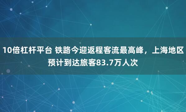 10倍杠杆平台 铁路今迎返程客流最高峰，上海地区预计到达旅客83.7万人次