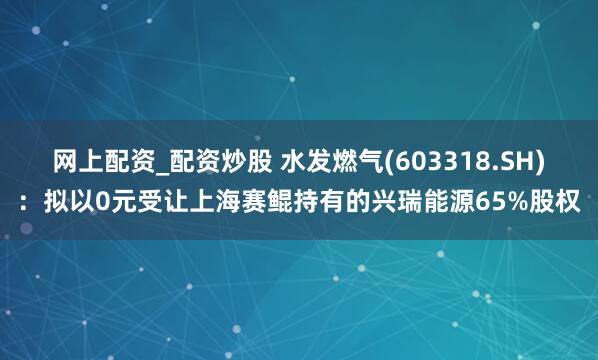 网上配资_配资炒股 水发燃气(603318.SH)：拟以0元受让上海赛鲲持有的兴瑞能源65%股权
