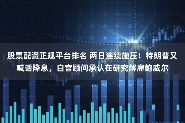 股票配资正规平台排名 两日连续施压！特朗普又喊话降息，白宫顾问承认在研究解雇鲍威尔