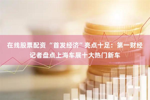 在线股票配资 “首发经济”亮点十足：第一财经记者盘点上海车展十大热门新车