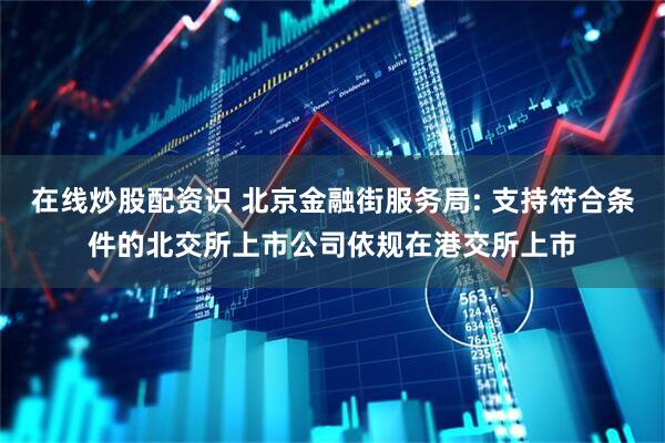 在线炒股配资识 北京金融街服务局: 支持符合条件的北交所上市公司依规在港交所上市