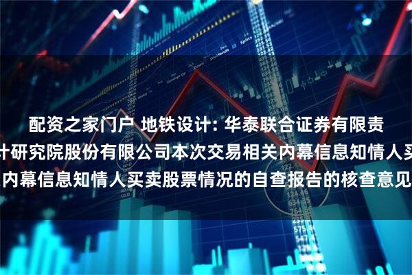 配资之家门户 地铁设计: 华泰联合证券有限责任公司关于广州地铁设计研究院股份有限公司本次交易相关内幕信息知情人买卖股票情况的自查报告的核查意见内容摘要