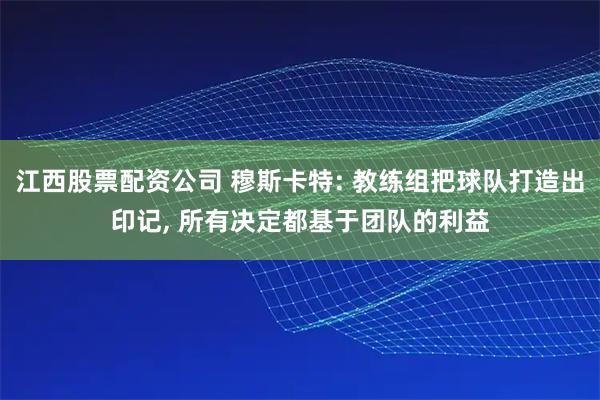 江西股票配资公司 穆斯卡特: 教练组把球队打造出印记, 所有决定都基于团队的利益