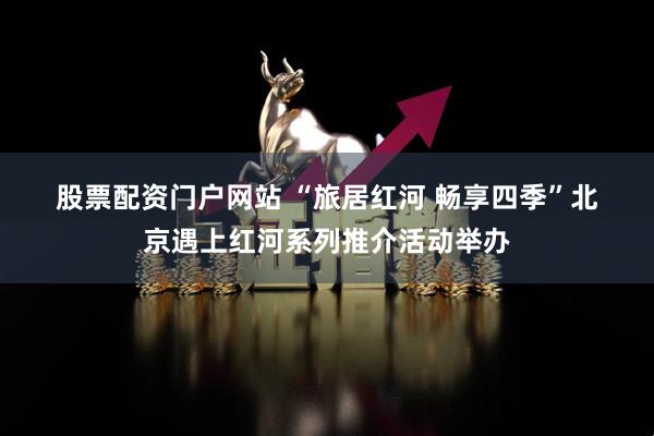 股票配资门户网站 “旅居红河 畅享四季”北京遇上红河系列推介活动举办