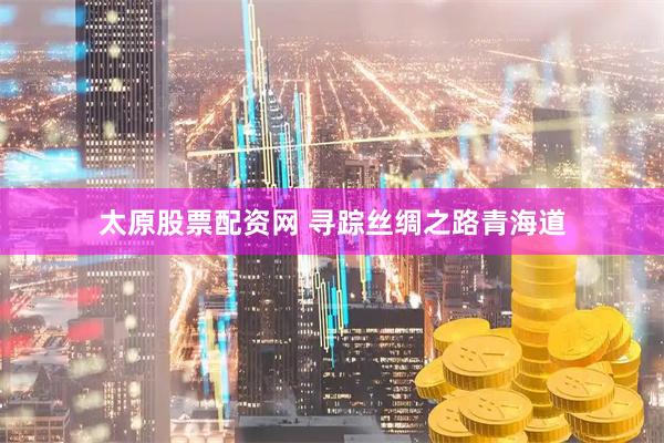 太原股票配资网 寻踪丝绸之路青海道