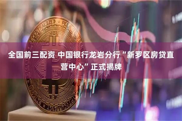 全国前三配资 中国银行龙岩分行“新罗区房贷直营中心”正式揭牌
