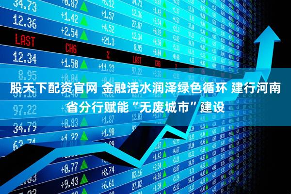股天下配资官网 金融活水润泽绿色循环 建行河南省分行赋能“无废城市”建设