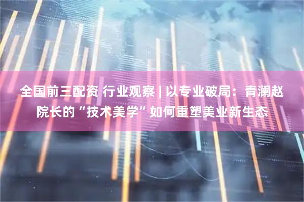 全国前三配资 行业观察 | 以专业破局：青澜赵院长的“技术美学”如何重塑美业新生态