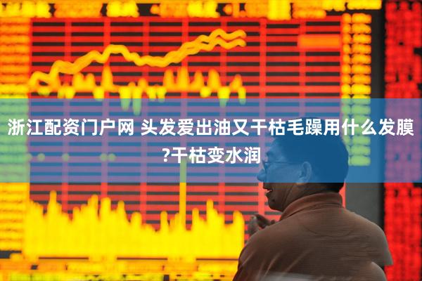 浙江配资门户网 头发爱出油又干枯毛躁用什么发膜?干枯变水润