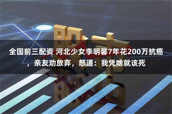 全国前三配资 河北少女李明馨7年花200万抗癌，亲友劝放弃，怒道：我凭啥就该死