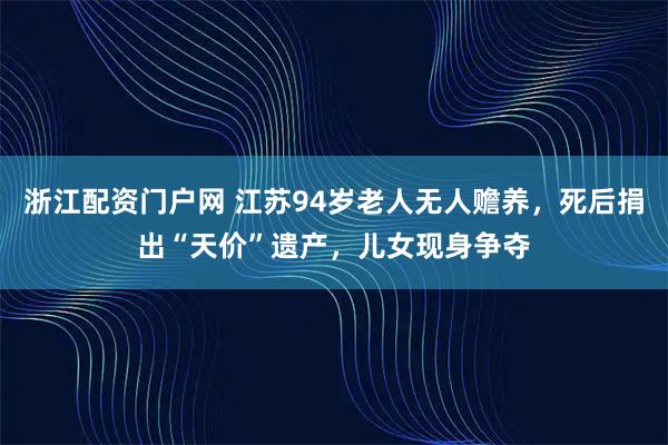 浙江配资门户网 江苏94岁老人无人赡养，死后捐出“天价”遗产，儿女现身争夺