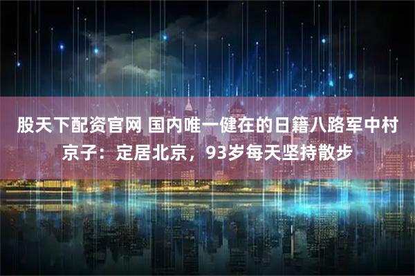 股天下配资官网 国内唯一健在的日籍八路军中村京子：定居北京，93岁每天坚持散步