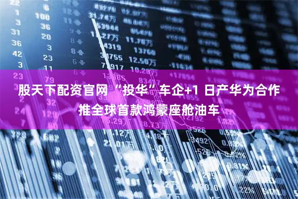 股天下配资官网 “投华”车企+1 日产华为合作推全球首款鸿蒙座舱油车