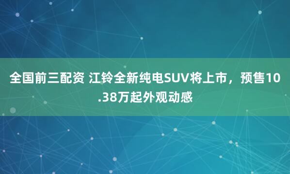 全国前三配资 江铃全新纯电SUV将上市，预售10.38万起外观动感