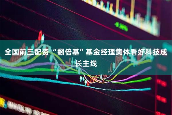 全国前三配资 “翻倍基”基金经理集体看好科技成长主线