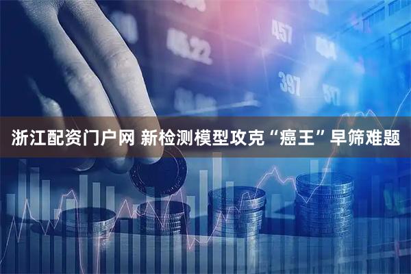 浙江配资门户网 新检测模型攻克“癌王”早筛难题