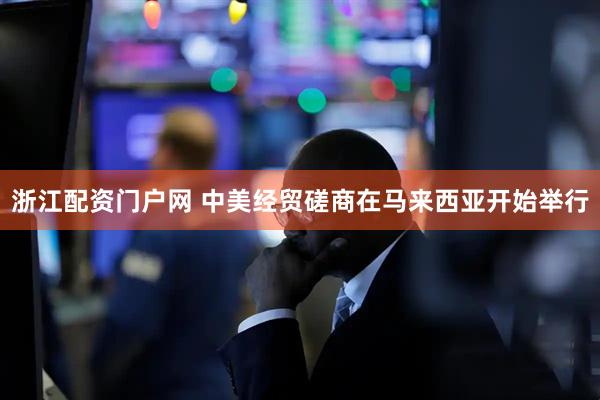 浙江配资门户网 中美经贸磋商在马来西亚开始举行