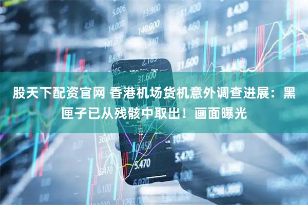 股天下配资官网 香港机场货机意外调查进展：黑匣子已从残骸中取出！画面曝光