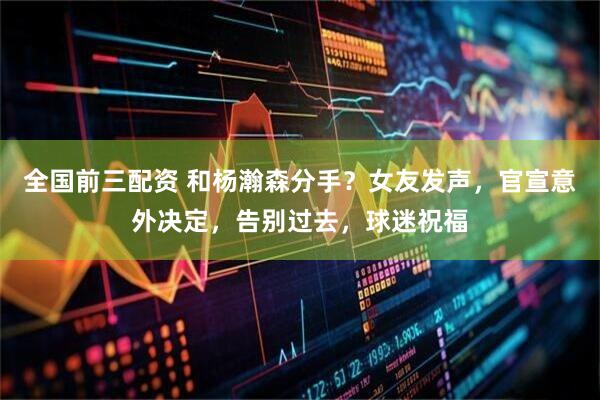 全国前三配资 和杨瀚森分手？女友发声，官宣意外决定，告别过去，球迷祝福
