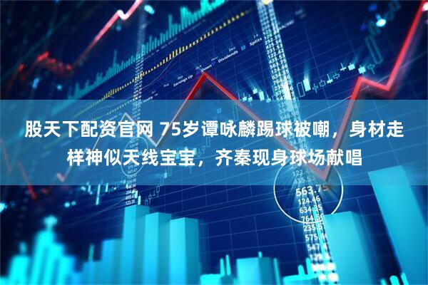 股天下配资官网 75岁谭咏麟踢球被嘲，身材走样神似天线宝宝，齐秦现身球场献唱