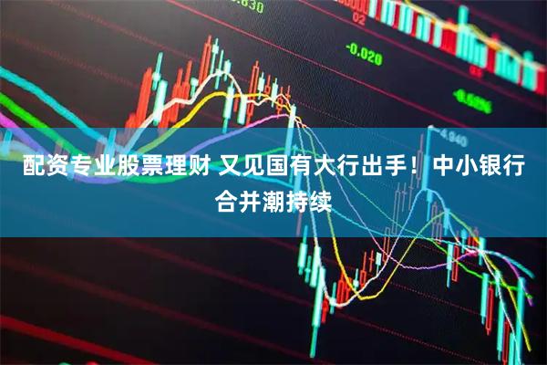 配资专业股票理财 又见国有大行出手！中小银行合并潮持续