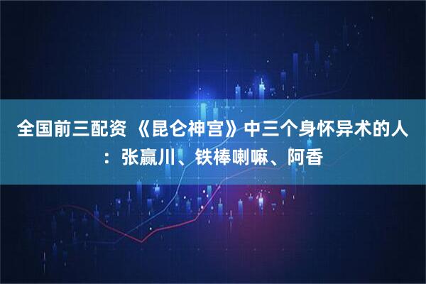 全国前三配资 《昆仑神宫》中三个身怀异术的人：张赢川、铁棒喇嘛、阿香
