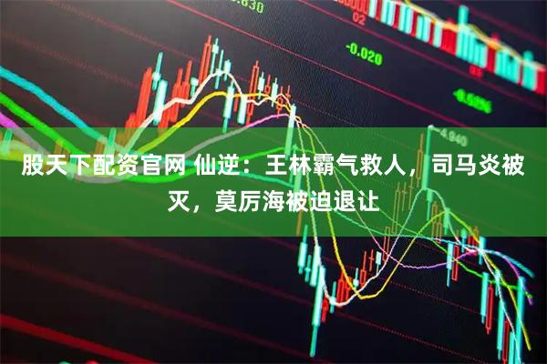 股天下配资官网 仙逆：王林霸气救人，司马炎被灭，莫厉海被迫退让