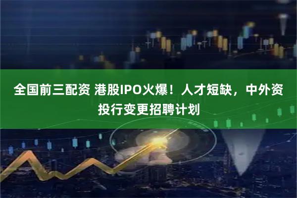 全国前三配资 港股IPO火爆！人才短缺，中外资投行变更招聘计划