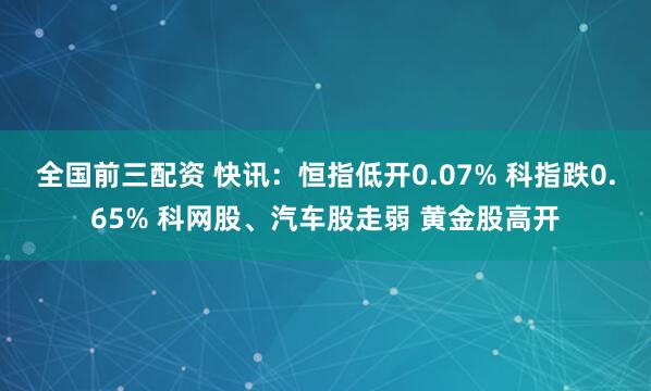 全国前三配资 快讯：恒指低开0.07% 科指跌0.65% 科网股、汽车股走弱 黄金股高开