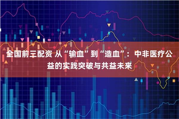 全国前三配资 从“输血”到“造血”：中非医疗公益的实践突破与共益未来