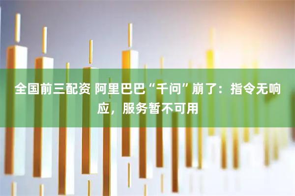 全国前三配资 阿里巴巴“千问”崩了：指令无响应，服务暂不可用