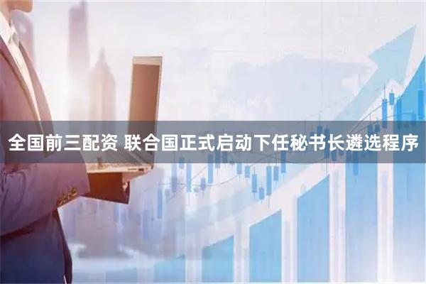 全国前三配资 联合国正式启动下任秘书长遴选程序