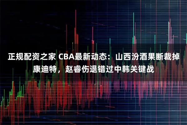 正规配资之家 CBA最新动态：山西汾酒果断裁掉康迪特，赵睿伤退错过中韩关键战