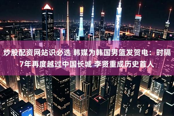 炒股配资网站识必选 韩媒为韩国男篮发贺电：时隔7年再度越过中国长城 李贤重成历史首人