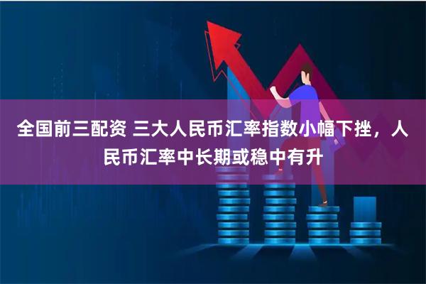 全国前三配资 三大人民币汇率指数小幅下挫，人民币汇率中长期或稳中有升