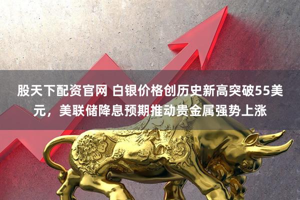 股天下配资官网 白银价格创历史新高突破55美元，美联储降息预期推动贵金属强势上涨