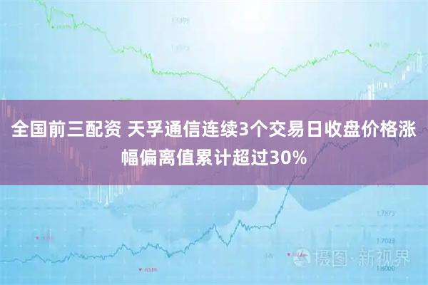 全国前三配资 天孚通信连续3个交易日收盘价格涨幅偏离值累计超过30%