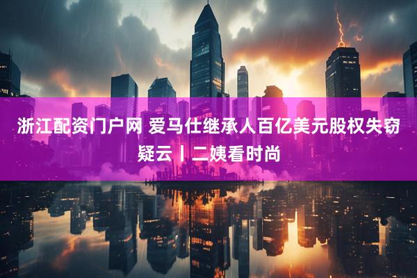 浙江配资门户网 爱马仕继承人百亿美元股权失窃疑云丨二姨看时尚