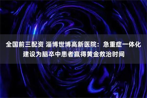 全国前三配资 淄博世博高新医院：急重症一体化建设为脑卒中患者赢得黄金救治时间