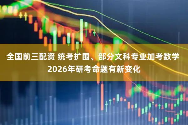 全国前三配资 统考扩围、部分文科专业加考数学 2026年研考命题有新变化