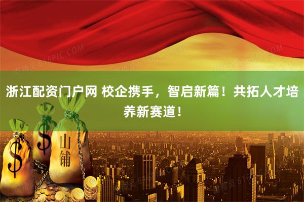 浙江配资门户网 校企携手，智启新篇！共拓人才培养新赛道！