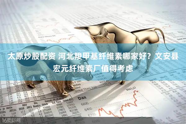 太原炒股配资 河北羧甲基纤维素哪家好？文安县宏元纤维素厂值得考虑