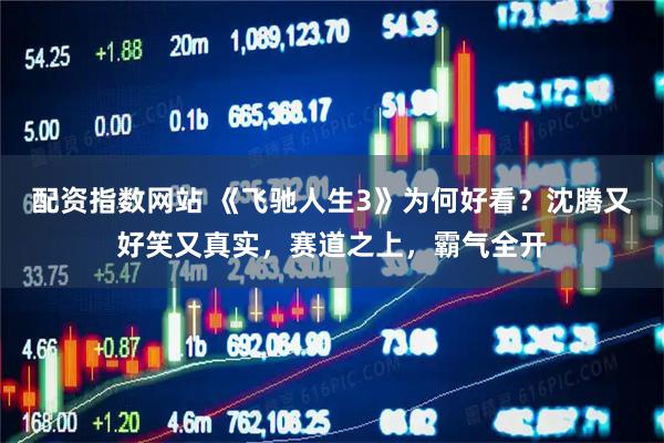 配资指数网站 《飞驰人生3》为何好看？沈腾又好笑又真实，赛道之上，霸气全开