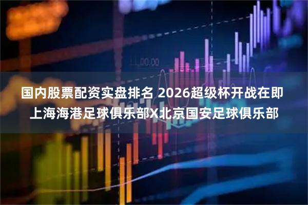 国内股票配资实盘排名 2026超级杯开战在即 上海海港足球俱乐部X北京国安足球俱乐部