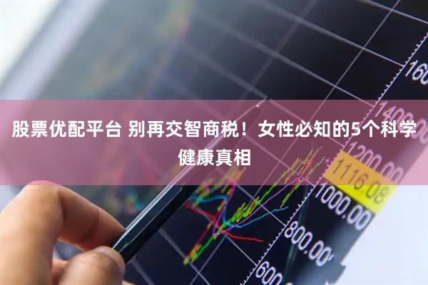 股票优配平台 别再交智商税！女性必知的5个科学健康真相