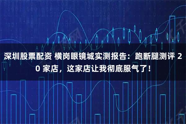 深圳股票配资 横岗眼镜城实测报告：跑断腿测评 20 家店，这家店让我彻底服气了！