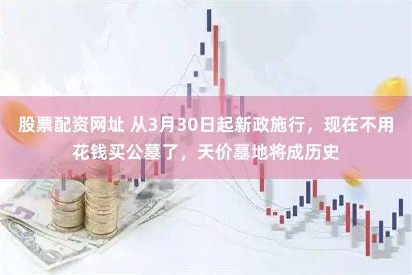 股票配资网址 从3月30日起新政施行，现在不用花钱买公墓了，天价墓地将成历史